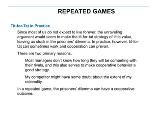 REPEATED GAMES
Tit-for-Tat in Practice
Since most of us do not expect to live forever, the unraveling
argument would seem to make the tit-for-tat strategy of little value,
leaving us stuck in the prisoners’ dilemma. In practice, however, tit-for-
tat can sometimes work and cooperation can prevail.
There are two primary reasons.
Most managers don’t know how long they will be competing with
their rivals, and this also serves to make cooperative behavior a
good strategy.
My competitor might have some doubt about the extent of my
rationality.
In a repeated game, the prisoners’ dilemma can have a cooperative
outcome.
 