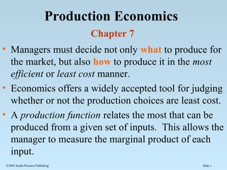 Slide 1©2002 South-Western Publishing
Production Economics
Chapter 7
• Managers must decide not only what to produce for
the market, but also how to produce it in the most
efficient or least cost manner.
• Economics offers a widely accepted tool for judging
whether or not the production choices are least cost.
• A production function relates the most that can be
produced from a given set of inputs. This allows the
manager to measure the marginal product of each
input.
 