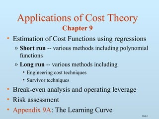 Slide 1
Applications of Cost Theory
Chapter 9
• Estimation of Cost Functions using regressions
» Short run -- various methods including polynomial
functions
» Long run -- various methods including
• Engineering cost techniques
• Survivor techniques
• Break-even analysis and operating leverage
• Risk assessment
• Appendix 9A: The Learning Curve
 