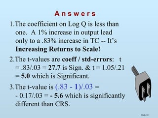 Slide 10
A n s w e r s
1.The coefficient on Log Q is less than
one. A 1% increase in output lead
only to a .83% increase in TC -- It’s
Increasing Returns to Scale!
2.The t-values are coeff / std-errors: t
= .83/.03 = 27.7 is Sign. & t = 1.05/.21
= 5.0 which is Significant.
3.The t-value is (.83 - 1)/.03 =
- 0.17/.03 = - 5.6 which is significantly
different than CRS.
 
