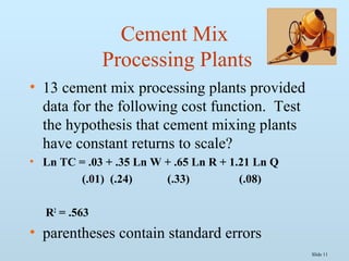 Slide 11
Cement Mix
Processing Plants
• 13 cement mix processing plants provided
data for the following cost function. Test
the hypothesis that cement mixing plants
have constant returns to scale?
• Ln TC = .03 + .35 Ln W + .65 Ln R + 1.21 Ln Q
(.01) (.24) (.33) (.08)
R2
= .563
• parentheses contain standard errors
 