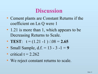 Slide 12
Discussion
• Cement plants are Constant Returns if the
coefficient on Ln Q were 1
• 1.21 is more than 1, which appears to be
Decreasing Returns to Scale.
• TEST: t = (1.21 -1 ) /.08 = 2.65
• Small Sample, d.f. = 13 - 3 -1 = 9
• critical t = 2.262
• We reject constant returns to scale.
 