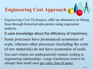 Slide 13
Engineering Cost Approach
• Engineering Cost Techniques offer an alternative to fitting
lines through historical data points using regression
analysis.
• It uses knowledge about the efficiency of machinery.
• Some processes have pronounced economies of
scale, whereas other processes (including the costs
of raw materials) do not have economies of scale.
• Size and volume are mathematically related, leading to
engineering relationships. Large warehouses tend to be
cheaper than small ones per cubic foot of space.
 