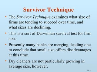Slide 14
Survivor Technique
• The Survivor Technique examines what size of
firms are tending to succeed over time, and
what sizes are declining.
• This is a sort of Darwinian survival test for firm
size.
• Presently many banks are merging, leading one
to conclude that small size offers disadvantages
at this time.
• Dry cleaners are not particularly growing in
average size, however.
 