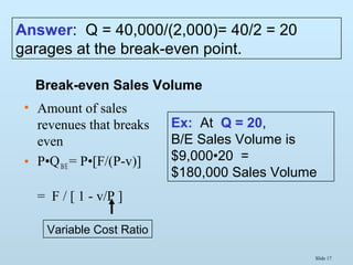 Slide 17
• Amount of sales
revenues that breaks
even
• P•QB/E = P•[F/(P-v)]
= F / [ 1 - v/P ]
Break-even Sales Volume
Variable Cost Ratio
Ex: At Q = 20,
B/E Sales Volume is
$9,000•20 =
$180,000 Sales Volume
Answer: Q = 40,000/(2,000)= 40/2 = 20
garages at the break-even point.
 