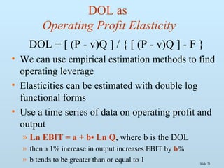 Slide 21
DOL as
Operating Profit Elasticity
DOL = [ (P - v)Q ] / { [ (P - v)Q ] - F }
• We can use empirical estimation methods to find
operating leverage
• Elasticities can be estimated with double log
functional forms
• Use a time series of data on operating profit and
output
» Ln EBIT = a + b• Ln Q, where b is the DOL
» then a 1% increase in output increases EBIT by b%
» b tends to be greater than or equal to 1
 