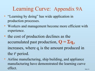 Slide 24
Learning Curve: Appendix 9A
• “Learning by doing” has wide application in
production processes.
• Workers and management become more efficient with
experience.
• the cost of production declines as the
accumulated past production, Q = Σqt,
increases, where qt is the amount produced in
the tth
period.
• Airline manufacturing, ship building, and appliance
manufacturing have demonstrated the learning curve
effect.
 