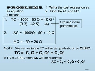 Slide 4
PROBLEMS: 1. Write the cost regression as
an equation. 2. Find the AC and MC
functions.
1. TC = 1000 - 50 Q + 10 Q 2
(3.3) (-2.5) (4)
2. AC = 1000/Q - 50 + 10 Q
MC = - 50 + 20 Q
t-values in the
parentheses
NOTE: We can estimate TC either as quadratic or as CUBIC:
TC = C1 Q + C2 Q2
+ C3 Q3
If TC is CUBIC, then AC will be quadratic:
AC = C1 + C2 Q + C3 Q2
 