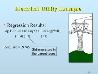 Slide 8
Electrical Utility ExampleElectrical Utility Example
• Regression Results:
Log TC = -.4 +.83 Log Q + 1.05 Log(W/R)
(1.04) (.03) (.21)
R-square = .9745
Std-errors are in
the parentheses
 