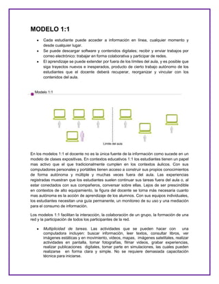 MODELO 1:1
Cada estudiante puede acceder a información en línea, cualquier momento y
desde cualquier lugar.
Se puede descargar software y contenidos digitales; recibir y enviar trabajos por
correo electrónico: trabajar en forma colaborativa y participar de redes.
El aprendizaje se puede extender por fuera de los límites del aula, y es posible que
siga trayectos nuevos e inesperados, producto de cierto trabajo autónomo de los
estudiantes que el docente deberá recuperar, reorganizar y vincular con los
contenidos del aula.
En los modelos 1:1 el docente no es la única fuente de la información como sucede en un
modelo de clases expositivas. En contextos educativos 1:1 los estudiantes tienen un papel
mas activo que el que tradicionalmente cumplen en los contextos áulicos. Con sus
computadores personales y portátiles tienen acceso a construir sus propios conocimientos
de forma autónoma y múltiple y muchas veces fuera del aula. Las experiencias
registradas muestran que los estudiantes suelen continuar sus tareas fuera del aula o, al
estar conectados con sus compañeros, conversar sobre ellas. Lejos de ser prescindible
en contextos de alto equipamiento, la figura del docente se torna más necesaria cuanto
mas autónoma es la acción de aprendizaje de los alumnos. Con sus equipos individuales,
los estudiantes necesitan una guía permanente, un monitoreo de su uso y una mediación
para el consumo de información.
Los modelos 1:1 facilitan la interacción, la colaboración de un grupo, la formación de una
red y la participación de todos los participantes de la red.
Multiplicidad de tareas. Las actividades que se pueden hacer con una
computadora incluyen: buscar información, leer textos, consultar libros, ver
imágenes estáticas y en movimiento, videos, mapas, imágenes satelitales, realizar
actividades en pantalla, tomar fotografías, filmar videos, grabar experiencias,
realizar publicaciones digitales, tomar parte en simulaciones, las cuales pueden
realizarse en forma clara y simple. No se requiere demasiada capacitación
técnica para iniciarse.
 