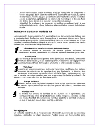 Acceso personalizado, directo e ilimitado. El equipo no requiere ser compartido. El
usuario se apropia de él, y este funciona como su ambiente de trabajo, su archivo
de información. Con los equipos portátiles los alumnos tendrán amplia libertad de
acceso a programas, aplicaciones y a Internet, no mediado por el docente, fuera
del ámbito áulico dentro de la escuela y fuera del ámbito escolar.
Ubicuidad. Se producen y se consumen contenidos en cualquier lugar, lo que
facilita el trabajo dentro y fuera de la clase y la movilidad de puestos de trabajo en
el aula.
Trabajar en el aula con modelos 1:1
La incorporación de computadoras 1:1, que implica el uso de herramientas digitales para
la producción tanto de alumnos como de docentes y el recurso de Internet como fuente
de información y comunicación con comunidades de pares, es un proceso que se vincula
con cinco cuestiones fundamentales de la educación que ya vienen trabajándose dentro
de la escuela en actividades con y sin tecnología.
Nueva relación entre el estudiante y el conocimiento
Los alumnos tendrán la posibilidad de manejar grandes volúmenes de
conocimiento. Evaluar y seleccionar se convierten en tareas cotidianas para 1 ellos.
Continuidad
El uso individual de los equipos permite darles continuidad a las tareas, tanto dentro
como fuera de la escuela y en las clases siguientes. Sitios como los blogs posibilitan
hacer lecturas diacrónicas del trabajo de un alumno o sincrónicas de una clase.
Visibilidad
Lo escrito en una computadora es fácilmente transmisible y publicable. Los trabajos
no quedan para siempre en las carpetas de un solo destinatario –el docente– sino
que pueden enviarse por correo electrónico a toda la clase, publicarse en un blog
para la escuela, para otras escuelas, para toda la comunidad. Se facilita la evaluación. Se
alienta a correcciones colectivas y a la autocorrección.
Trabajo en equipo
El hecho de que todos los jóvenes dispongan de un equipo y produzcan contenidos
en formato digital permite que los recursos puedan ser inter- 4. cambiados con
facilidad.
Interactividad
El modelo 1:1 fomenta la actividad de los alumnos en el aprendizaje. Una
computadora les permite ser productores de textos, imágenes, películas, audios,
con mucha facilidad. El equipamiento individual posibilita la actividad simultánea
de toda el aula, aun cuando estén leyendo en pantalla.
Por ejemplo:
Un portafolio electrónico. Es la recopilación de información, evidencias de experiencias y
ejecutorias realizadas por algún estudiante. Puedes crearlo con herramientas como
1
2
3
4
5
 
