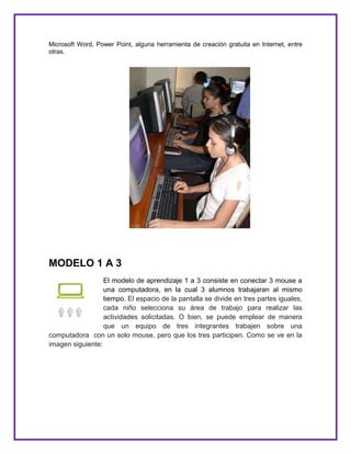 Microsoft Word, Power Point, alguna herramienta de creación gratuita en Internet, entre
otras.
MODELO 1 A 3
El modelo de aprendizaje 1 a 3 consiste en conectar 3 mouse a
una computadora, en la cual 3 alumnos trabajaran al mismo
tiempo. El espacio de la pantalla se divide en tres partes iguales,
cada niño selecciona su área de trabajo para realizar las
actividades solicitadas. O bien, se puede emplear de manera
que un equipo de tres integrantes trabajen sobre una
computadora con un solo mouse, pero que los tres participen. Como se ve en la
imagen siguiente:
 