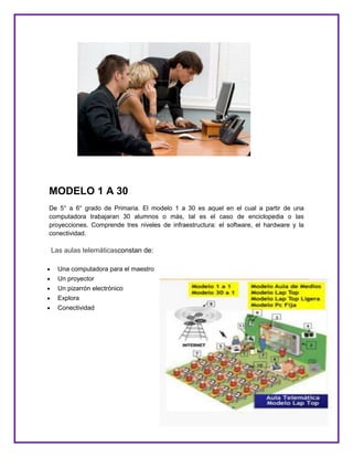 MODELO 1 A 30
De 5° a 6° grado de Primaria. El modelo 1 a 30 es aquel en el cual a partir de una
computadora trabajaran 30 alumnos o más, tal es el caso de enciclopedia o las
proyecciones. Comprende tres niveles de infraestructura: el software, el hardware y la
conectividad.
Las aulas telemáticasconstan de:
Una computadora para el maestro
Un proyector
Un pizarrón electrónico
Explora
Conectividad
 