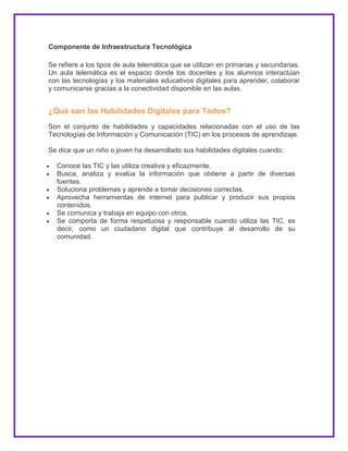 Componente de Infraestructura Tecnológica
Se refiere a los tipos de aula telemática que se utilizan en primarias y secundarias.
Un aula telemática es el espacio donde los docentes y los alumnos interactúan
con las tecnologías y los materiales educativos digitales para aprender, colaborar
y comunicarse gracias a la conectividad disponible en las aulas.
¿Qué son las Habilidades Digitales para Todos?
Son el conjunto de habilidades y capacidades relacionadas con el uso de las
Tecnologías de Información y Comunicación (TIC) en los procesos de aprendizaje.
Se dice que un niño o joven ha desarrollado sus habilidades digitales cuando:
Conoce las TIC y las utiliza creativa y eficazmente.
Busca, analiza y evalúa la información que obtiene a partir de diversas
fuentes.
Soluciona problemas y aprende a tomar decisiones correctas.
Aprovecha herramientas de internet para publicar y producir sus propios
contenidos.
Se comunica y trabaja en equipo con otros.
Se comporta de forma respetuosa y responsable cuando utiliza las TIC, es
decir, como un ciudadano digital que contribuye al desarrollo de su
comunidad.
 