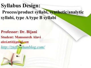 Syllabus Design: 
Process/product syllabi, synthetic/analytic 
syllabi, type A/type B syllabi 
Professor: Dr. Bijani 
Student: Mansooreh Alavi 
alavi.m64@gmail.com 
http://ztefl.mihanblog.com/ 
 