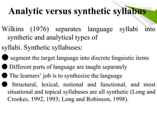 Analytic versus synthetic syllabus 
Wilkins (1976) separates language syllabi into 
synthetic and analytical types of 
syllabi. Synthetic syllabuses: 
● segment the target language into discrete linguistic items 
● Different parts of language are taught separately 
● The learners’ job is to synthesize the language 
● Structural, lexical, notional and functional, and most 
situational and topical syllabuses are all synthetic (Long and 
Crookes, 1992, 1993; Long and Robinson, 1998). 
 