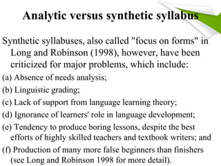 Analytic versus synthetic syllabus 
Synthetic syllabuses, also called "focus on forms" in 
Long and Robinson (1998), however, have been 
criticized for major problems, which include: 
(a) Absence of needs analysis; 
(b) Linguistic grading; 
(c) Lack of support from language learning theory; 
(d) Ignorance of learners' role in language development; 
(e) Tendency to produce boring lessons, despite the best 
efforts of highly skilled teachers and textbook writers; and 
(f) Production of many more false beginners than finishers 
(see Long and Robinson 1998 for more detail). 
 