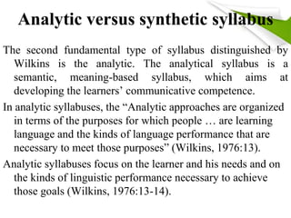 Analytic versus synthetic syllabus 
The second fundamental type of syllabus distinguished by 
Wilkins is the analytic. The analytical syllabus is a 
semantic, meaning-based syllabus, which aims at 
developing the learners’ communicative competence. 
In analytic syllabuses, the “Analytic approaches are organized 
in terms of the purposes for which people … are learning 
language and the kinds of language performance that are 
necessary to meet those purposes” (Wilkins, 1976:13). 
Analytic syllabuses focus on the learner and his needs and on 
the kinds of linguistic performance necessary to achieve 
those goals (Wilkins, 1976:13-14). 
 