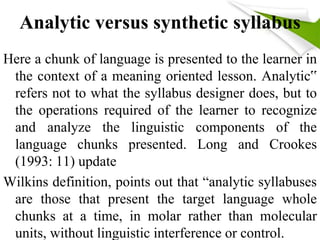 Analytic versus synthetic syllabus 
Here a chunk of language is presented to the learner in 
the context of a meaning oriented lesson. Analytic‟ 
refers not to what the syllabus designer does, but to 
the operations required of the learner to recognize 
and analyze the linguistic components of the 
language chunks presented. Long and Crookes 
(1993: 11) update 
Wilkins definition, points out that “analytic syllabuses 
are those that present the target language whole 
chunks at a time, in molar rather than molecular 
units, without linguistic interference or control. 
 