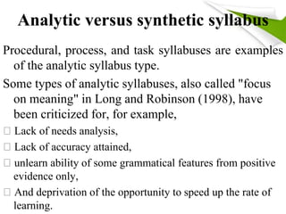 Analytic versus synthetic syllabus 
Procedural, process, and task syllabuses are examples 
of the analytic syllabus type. 
Some types of analytic syllabuses, also called "focus 
on meaning" in Long and Robinson (1998), have 
been criticized for, for example, 
Lack of needs analysis, 
Lack of accuracy attained, 
unlearn ability of some grammatical features from positive 
evidence only, 
And deprivation of the opportunity to speed up the rate of 
learning. 
 