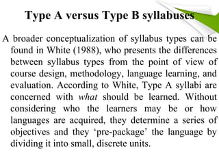 Type A versus Type B syllabuses 
A broader conceptualization of syllabus types can be 
found in White (1988), who presents the differences 
between syllabus types from the point of view of 
course design, methodology, language learning, and 
evaluation. According to White, Type A syllabi are 
concerned with what should be learned. Without 
considering who the learners may be or how 
languages are acquired, they determine a series of 
objectives and they ‘pre-package’ the language by 
dividing it into small, discrete units. 
 