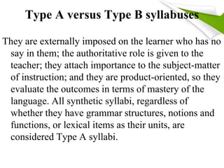 Type A versus Type B syllabuses 
They are externally imposed on the learner who has no 
say in them; the authoritative role is given to the 
teacher; they attach importance to the subject-matter 
of instruction; and they are product-oriented, so they 
evaluate the outcomes in terms of mastery of the 
language. All synthetic syllabi, regardless of 
whether they have grammar structures, notions and 
functions, or lexical items as their units, are 
considered Type A syllabi. 
 