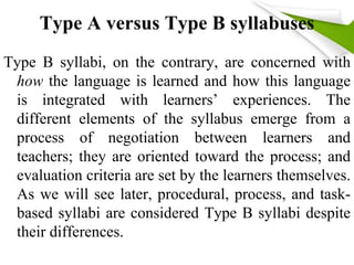 Type A versus Type B syllabuses 
Type B syllabi, on the contrary, are concerned with 
how the language is learned and how this language 
is integrated with learners’ experiences. The 
different elements of the syllabus emerge from a 
process of negotiation between learners and 
teachers; they are oriented toward the process; and 
evaluation criteria are set by the learners themselves. 
As we will see later, procedural, process, and task-based 
syllabi are considered Type B syllabi despite 
their differences. 
 