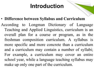 Introduction 
• Difference between Syllabus and Curriculum 
According to Longman Dictionary of Language 
Teaching and Applied Linguistics, curriculum is an 
overall plan for a course or program, as in the 
freshman composition curriculum. A syllabus is 
more specific and more concrete than a curriculum 
and a curriculum may contain a number of syllabi; 
For example, a curriculum may cover an entire 
school year, while a language teaching syllabus may 
make up only one part of the curriculum. 
 
