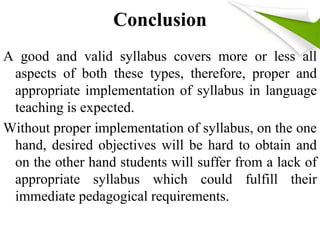 Conclusion 
A good and valid syllabus covers more or less all 
aspects of both these types, therefore, proper and 
appropriate implementation of syllabus in language 
teaching is expected. 
Without proper implementation of syllabus, on the one 
hand, desired objectives will be hard to obtain and 
on the other hand students will suffer from a lack of 
appropriate syllabus which could fulfill their 
immediate pedagogical requirements. 
 