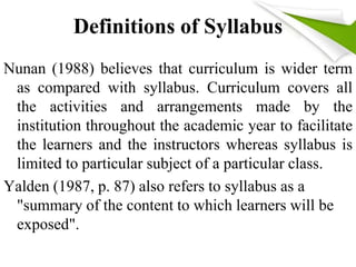 Definitions of Syllabus 
Nunan (1988) believes that curriculum is wider term 
as compared with syllabus. Curriculum covers all 
the activities and arrangements made by the 
institution throughout the academic year to facilitate 
the learners and the instructors whereas syllabus is 
limited to particular subject of a particular class. 
Yalden (1987, p. 87) also refers to syllabus as a 
"summary of the content to which learners will be 
exposed". 
 
