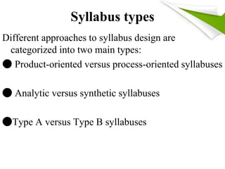 Syllabus types 
Different approaches to syllabus design are 
categorized into two main types: 
● Product-oriented versus process-oriented syllabuses 
● Analytic versus synthetic syllabuses 
●Type A versus Type B syllabuses 
 