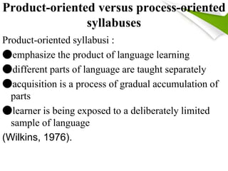 Product-oriented versus process-oriented 
syllabuses 
Product-oriented syllabusi : 
●emphasize the product of language learning 
●different parts of language are taught separately 
●acquisition is a process of gradual accumulation of 
parts 
●learner is being exposed to a deliberately limited 
sample of language 
(Wilkins, 1976). 
 