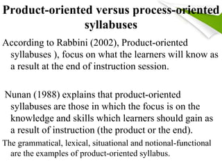 Product-oriented versus process-oriented 
syllabuses 
According to Rabbini (2002), Product-oriented 
syllabuses ), focus on what the learners will know as 
a result at the end of instruction session. 
Nunan (1988) explains that product-oriented 
syllabuses are those in which the focus is on the 
knowledge and skills which learners should gain as 
a result of instruction (the product or the end). 
The grammatical, lexical, situational and notional-functional 
are the examples of product-oriented syllabus. 
 