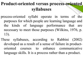 Product-oriented versus process-oriented 
syllabuses 
process-oriented syllabi operate in terms of the 
purposes for which people are learning language and 
the kinds of language performance that are 
necessary to meet those purposes (Wilkins, 1976, p. 
13). 
These syllabuses, according to Rabbini (2002) 
developed as a result of a sense of failure in product-oriented 
courses to enhance communicative 
language skills. It is a process rather than a product. 
 
