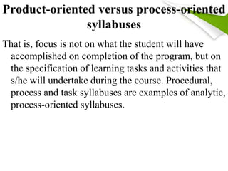 Product-oriented versus process-oriented 
syllabuses 
That is, focus is not on what the student will have 
accomplished on completion of the program, but on 
the specification of learning tasks and activities that 
s/he will undertake during the course. Procedural, 
process and task syllabuses are examples of analytic, 
process-oriented syllabuses. 
 