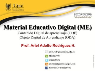 Material Educativo Digital (ME)Material Educativo Digital (ME)
Contenido Digital de aprendizaje (CDE)
Objeto Digital de Aprendizaje (ODA)
ariel.rodriguez@uptc.edu.co
3144163790
@aadolforh
arielrodriguezh.blogspot.com
facebook.com/aadolforh
Prof. Ariel Adolfo Rodríguez H.
 