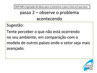 GEPI ME1.4 geração de ideias para a economia e para a área em que atua

        passo 2 – observe o problema
                acontecendo
Sugestão:
Tente perceber o que não está ocorrendo
no seu ambiente, em comparação com o
modelo de outros países onde o setor seja mais
avançado.
 