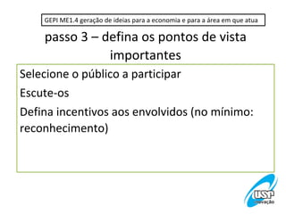 GEPI ME1.4 geração de ideias para a economia e para a área em que atua

    passo 3 – defina os pontos de vista
               importantes
Selecione o público a participar
Escute-os
Defina incentivos aos envolvidos (no mínimo:
reconhecimento)
 