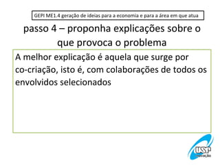 GEPI ME1.4 geração de ideias para a economia e para a área em que atua

  passo 4 – proponha explicações sobre o
         que provoca o problema
A melhor explicação é aquela que surge por
co-criação, isto é, com colaborações de todos os
envolvidos selecionados
 