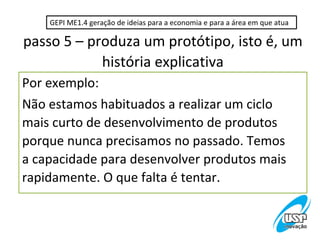 GEPI ME1.4 geração de ideias para a economia e para a área em que atua

passo 5 – produza um protótipo, isto é, um
            história explicativa
Por exemplo:
Não estamos habituados a realizar um ciclo
mais curto de desenvolvimento de produtos
porque nunca precisamos no passado. Temos
a capacidade para desenvolver produtos mais
rapidamente. O que falta é tentar.
 
