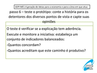 GEPI ME1.4 geração de ideias para a economia e para a área em que atua

 passo 6 – teste o protótipo: conte a história para os
 detentores dos diversos pontos de vista e capte suas
                       opiniões
O teste é verificar se a explicação tem aderência.
Execute e monitore a iniciativa: estabeleça um
conjunto de indicadores balanceados:
-Quantos concordam?
-Quantos acreditam que este caminho é produtivo?
 