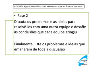 GEPI ME1.4 geração de ideias para a economia e para a área em que atua



• Fase 2
Discuta os problemas e as ideias para
resolvê-los com uma outra equipe e desafie
as conclusões que cada equipe atingiu

Finalmente, liste os problemas e ideias que
emanaram de toda a discussão
 