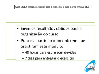 GEPI ME1.4 geração de ideias para a economia e para a área em que atua




 • Envie os resultados obtidos para a
   organização do curso.
 • Prazos a partir do momento em que
   assistiram este módulo:
      – 48 horas para esclarecer dúvidas
      – 7 dias para entregar o exercício
 