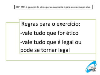 GEPI ME1.4 geração de ideias para a economia e para a área em que atua




     Regras para o exercício:
    -vale tudo que for ético
    -vale tudo que é legal ou
    pode se tornar legal
 