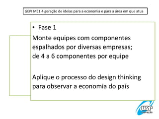 GEPI ME1.4 geração de ideias para a economia e para a área em que atua



    • Fase 1
    Monte equipes com componentes
    espalhados por diversas empresas;
    de 4 a 6 componentes por equipe

    Aplique o processo do design thinking
    para observar a economia do país
 