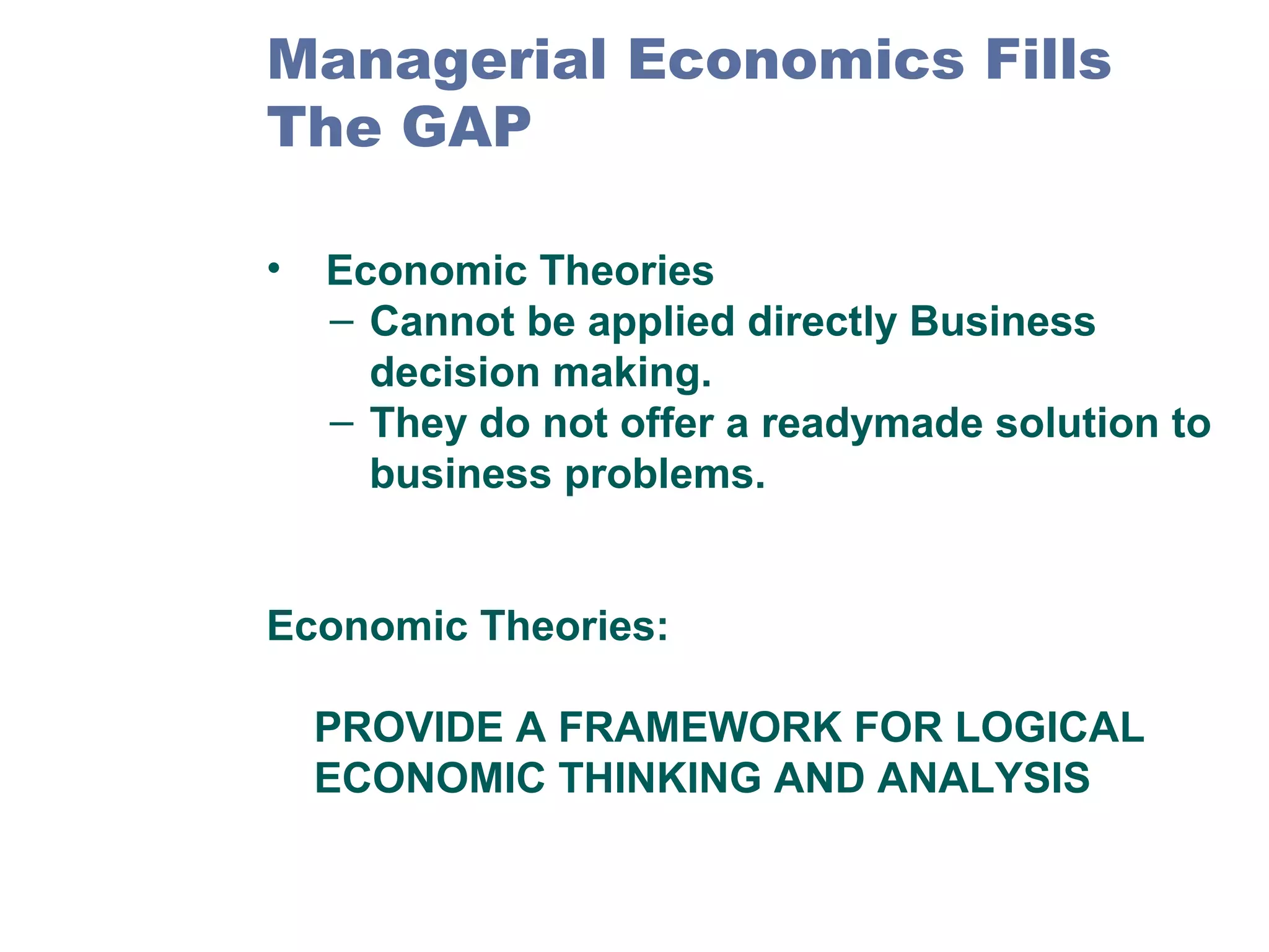 Managerial Economics Fills
The GAP
•

Economic Theories
– Cannot be applied directly Business
decision making.
– They do not offer a readymade solution to
business problems.

Economic Theories:
PROVIDE A FRAMEWORK FOR LOGICAL
ECONOMIC THINKING AND ANALYSIS

 