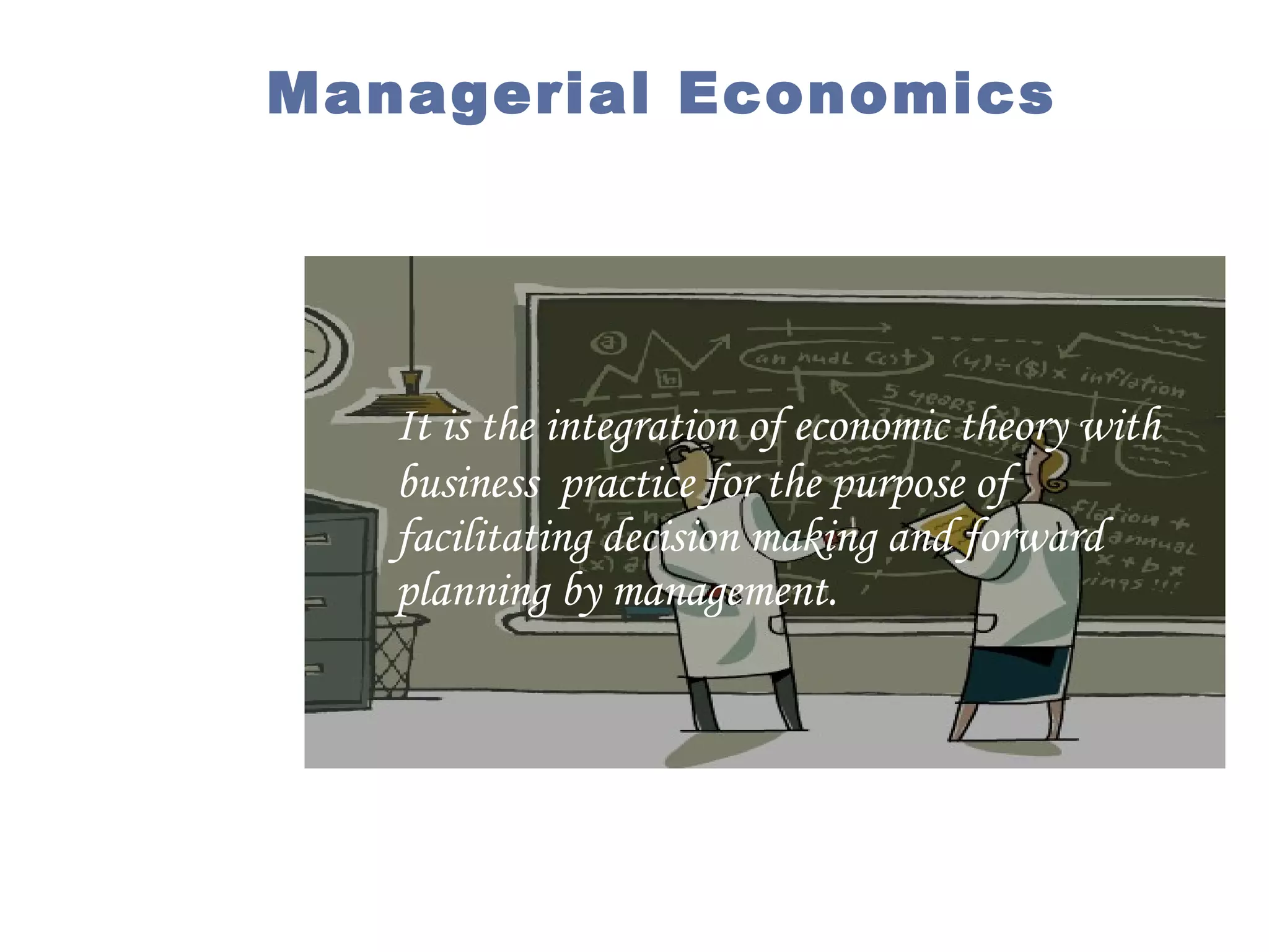 Managerial Economics

It is the integration of economic theory with
business practice for the purpose of
facilitating decision making and forward
planning by management.

 