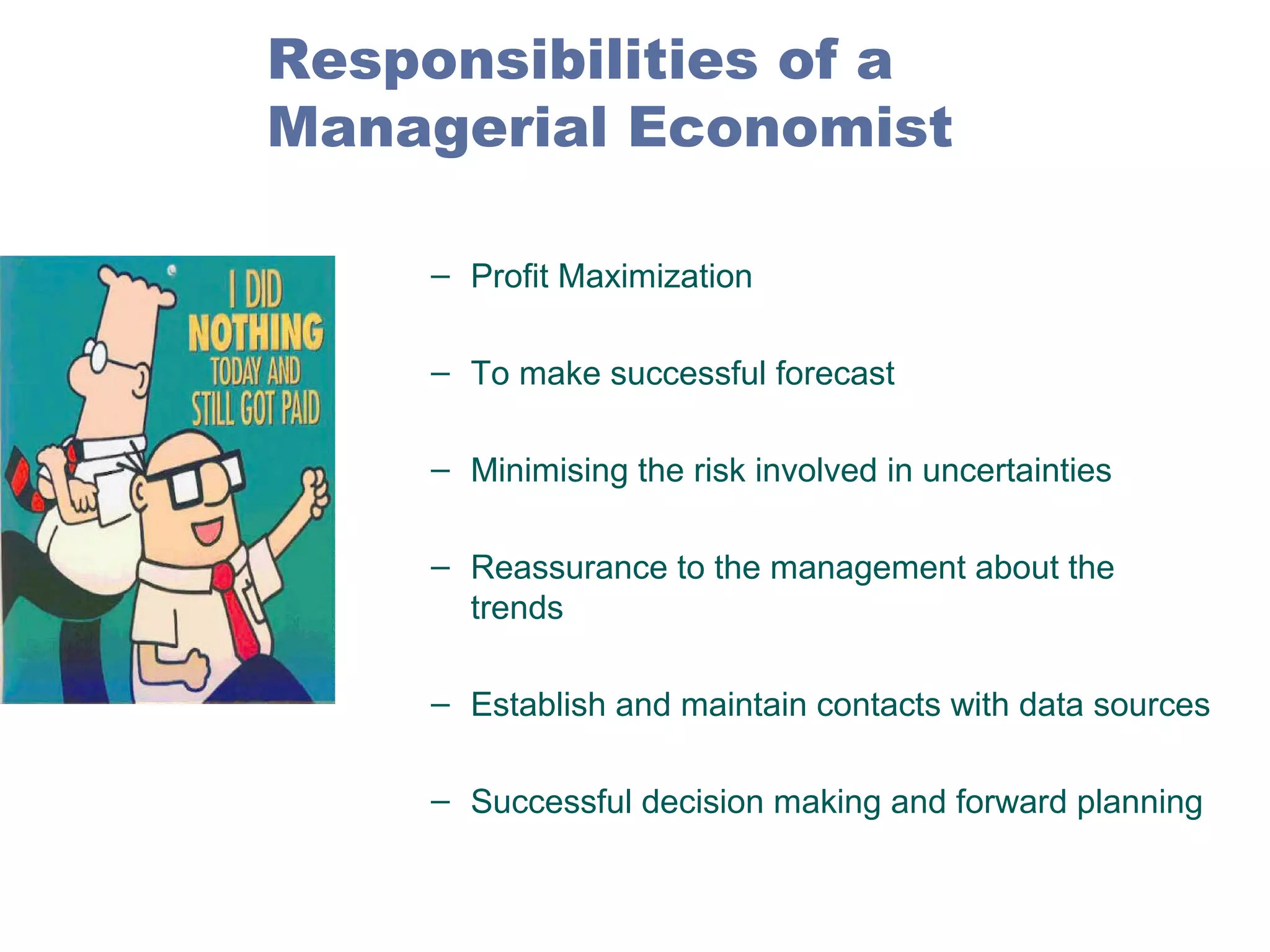 Responsibilities of a
Managerial Economist
– Profit Maximization
– To make successful forecast
– Minimising the risk involved in uncertainties
– Reassurance to the management about the
trends
– Establish and maintain contacts with data sources
– Successful decision making and forward planning

 