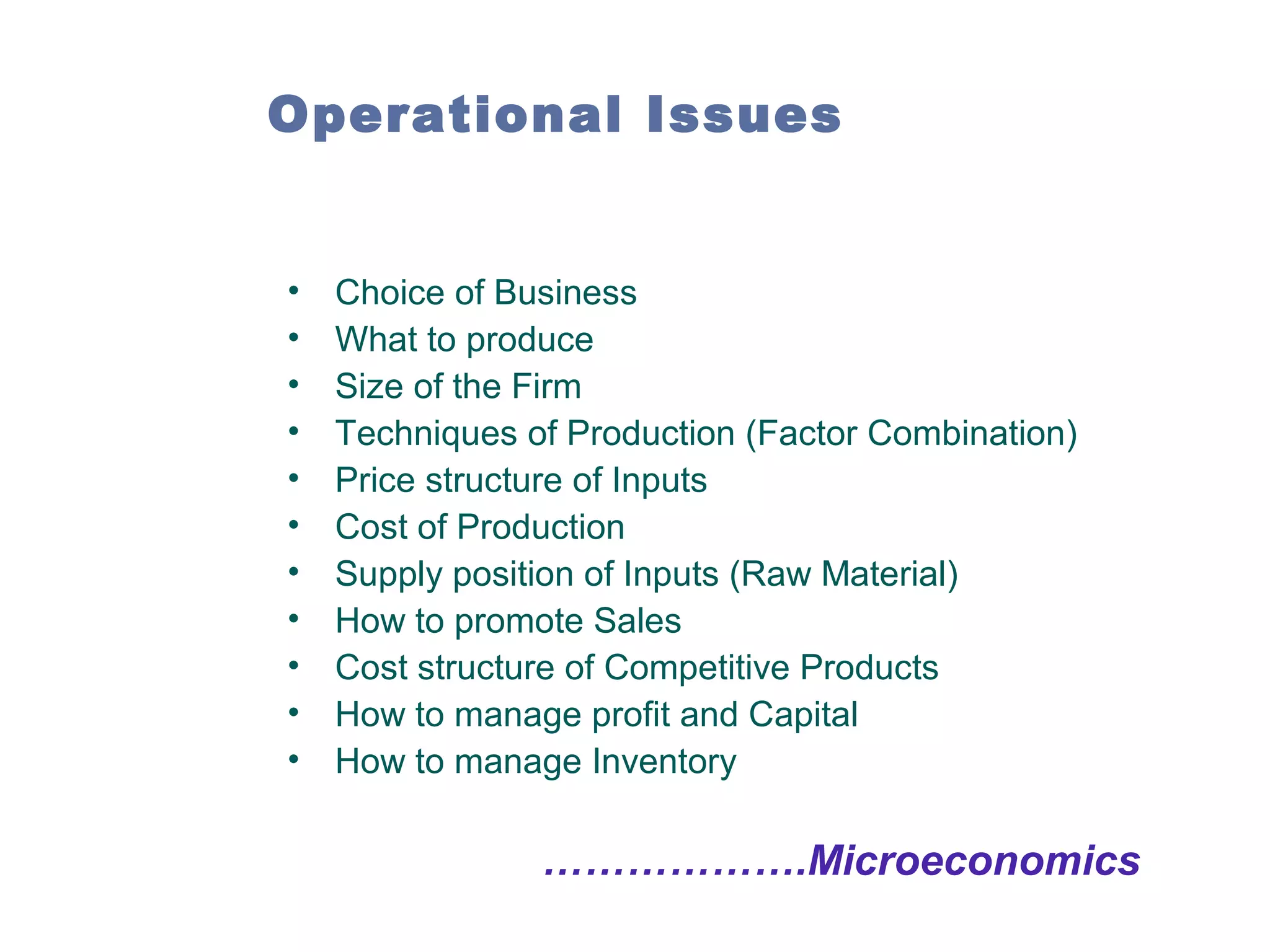 Operational Issues

•
•
•
•
•
•
•
•
•
•
•

Choice of Business
What to produce
Size of the Firm
Techniques of Production (Factor Combination)
Price structure of Inputs
Cost of Production
Supply position of Inputs (Raw Material)
How to promote Sales
Cost structure of Competitive Products
How to manage profit and Capital
How to manage Inventory

……………….Microeconomics

 