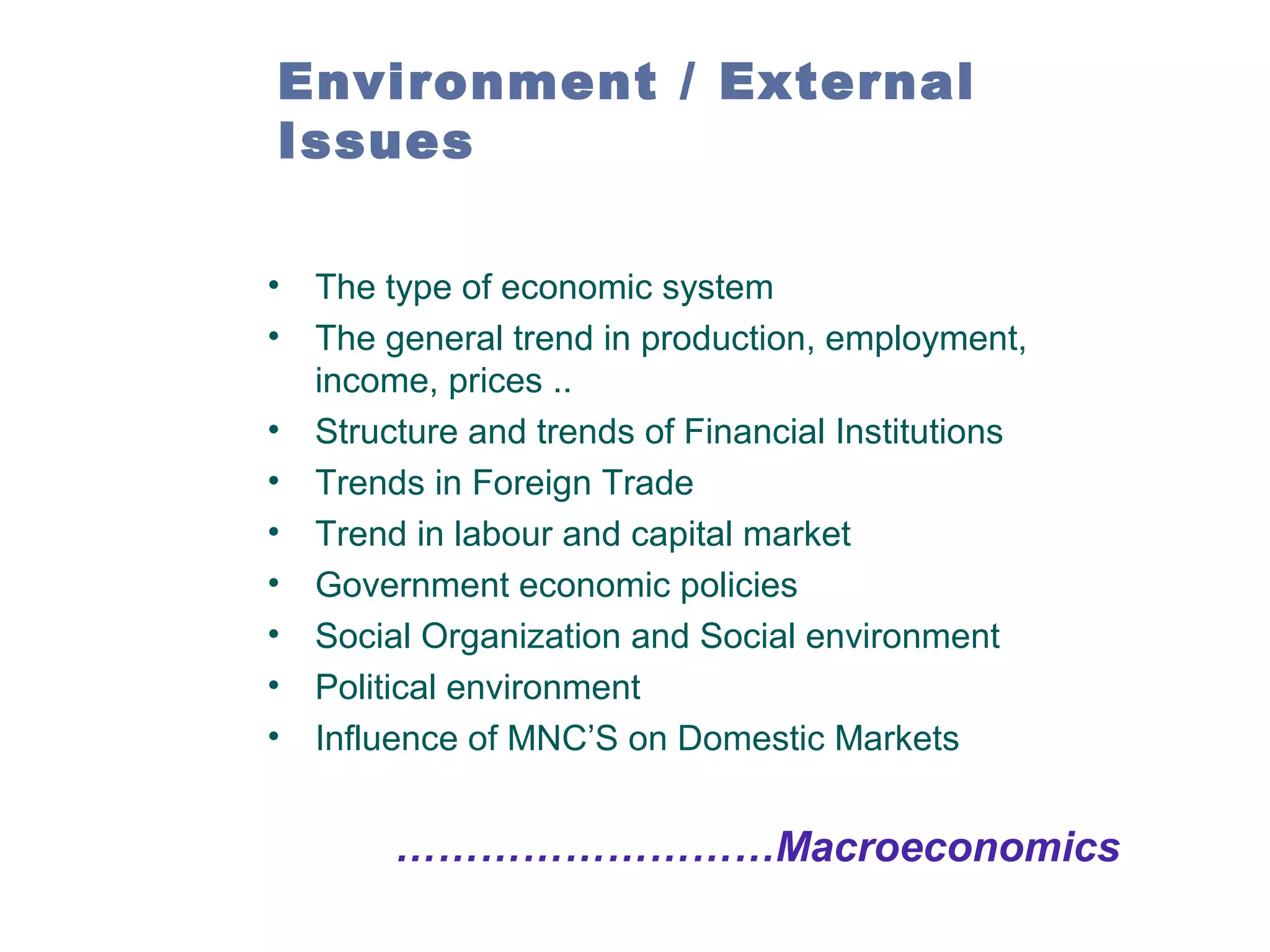Environment / External
Issues
•
•
•
•
•
•
•
•
•

The type of economic system
The general trend in production, employment,
income, prices ..
Structure and trends of Financial Institutions
Trends in Foreign Trade
Trend in labour and capital market
Government economic policies
Social Organization and Social environment
Political environment
Influence of MNC’S on Domestic Markets

………………………Macroeconomics

 